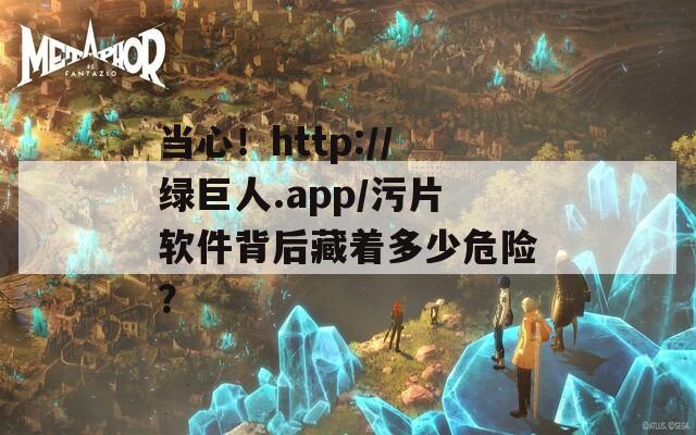当心！http://绿巨人.app/污片软件背后藏着多少危险？