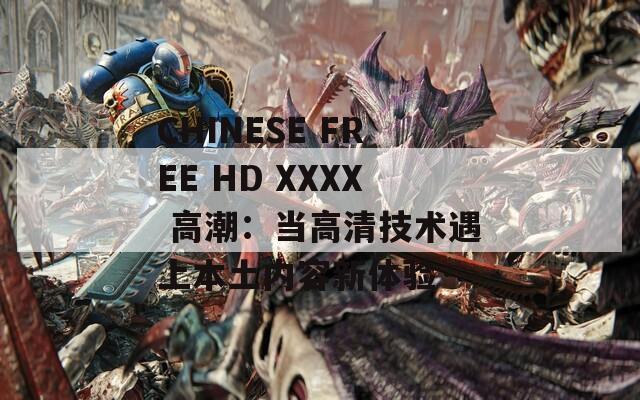 CHINESE FREE HD XXXX 高潮：当高清技术遇上本土内容新体验