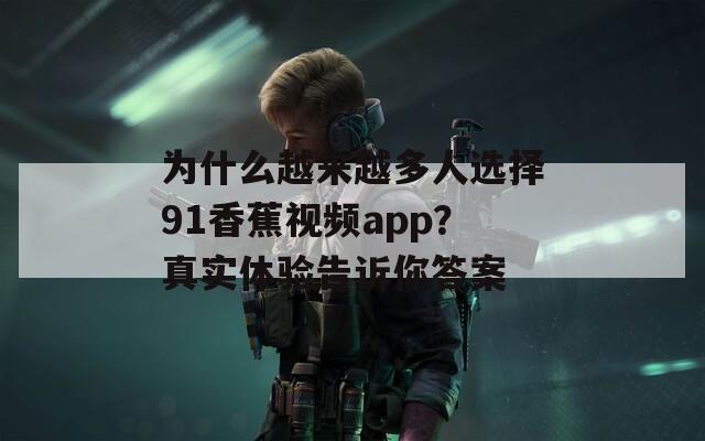 为什么越来越多人选择91香蕉视频app？真实体验告诉你答案