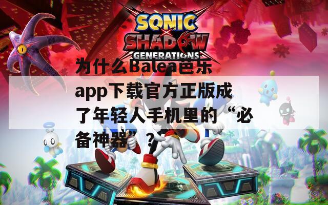 为什么Balea芭乐app下载官方正版成了年轻人手机里的“必备神器”？