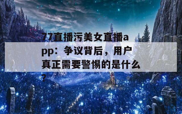 77直播污美女直播app：争议背后，用户真正需要警惕的是什么？