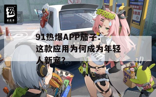 91热爆APP茄子：这款应用为何成为年轻人新宠？