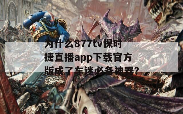 为什么877tv保时捷直播app下载官方版成了车迷必备神器？