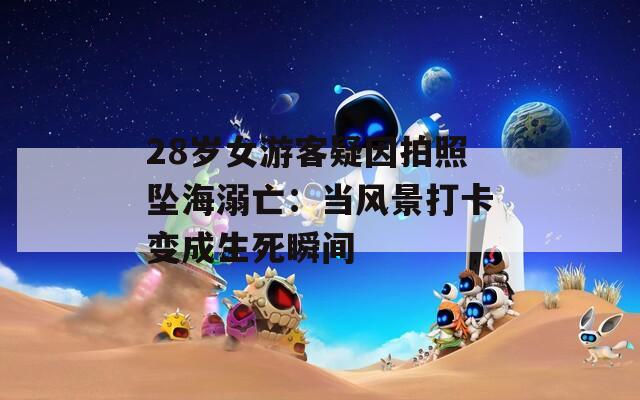 28岁女游客疑因拍照坠海溺亡：当风景打卡变成生死瞬间