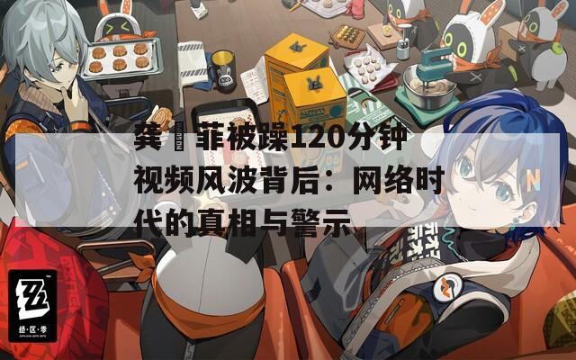 龚玥菲被躁120分钟视频风波背后：网络时代的真相与警示