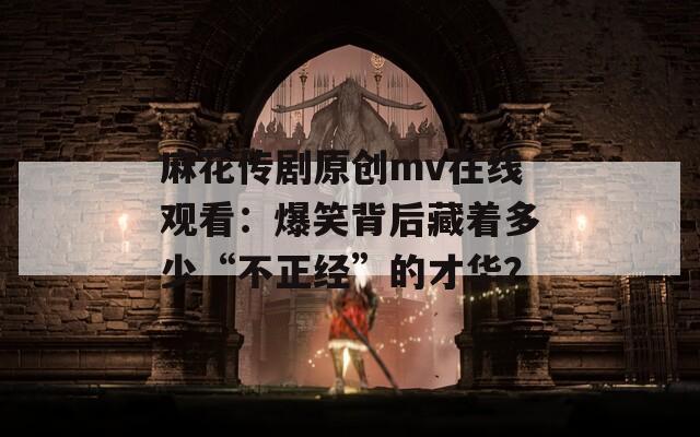 麻花传剧原创mv在线观看：爆笑背后藏着多少“不正经”的才华？