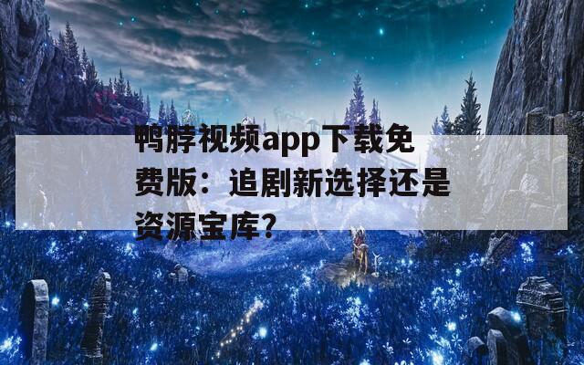 鸭脖视频app下载免费版：追剧新选择还是资源宝库？