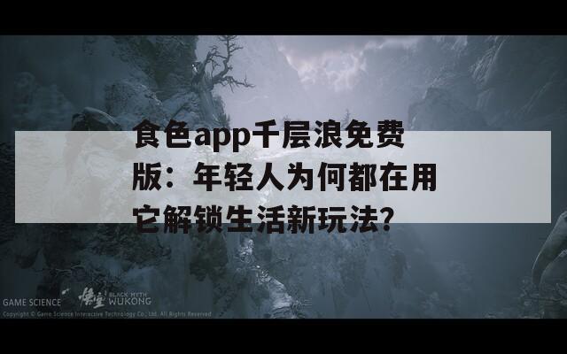 食色app千层浪免费版：年轻人为何都在用它解锁生活新玩法？