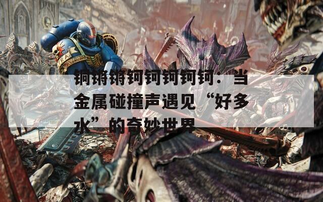 铜锵锵钶钶钶钶钶：当金属碰撞声遇见“好多水”的奇妙世界