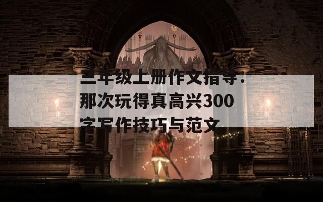 三年级上册作文指导：那次玩得真高兴300字写作技巧与范文