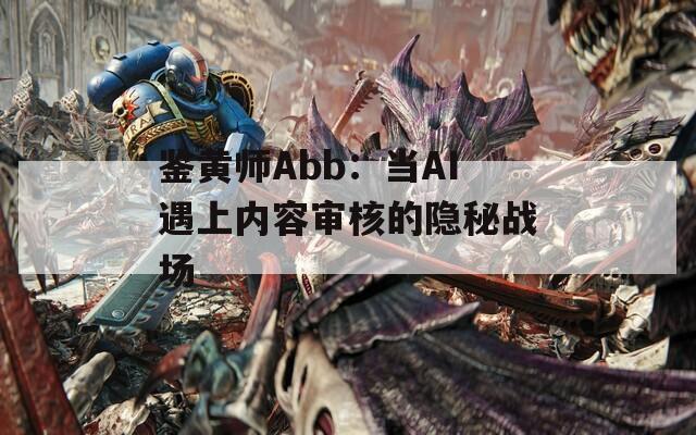 鉴黄师Abb：当AI遇上内容审核的隐秘战场