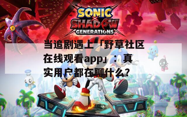 当追剧遇上「野草社区在线观看app」：真实用户都在聊什么？