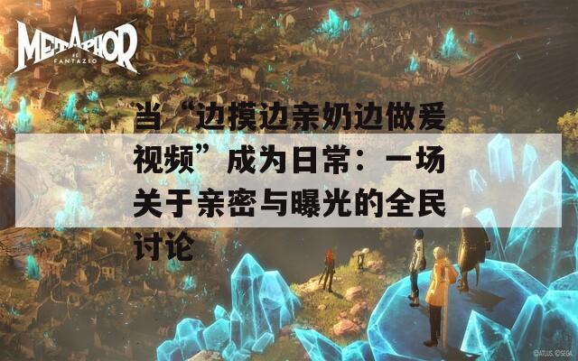 当“边摸边亲奶边做爰视频”成为日常：一场关于亲密与曝光的全民讨论