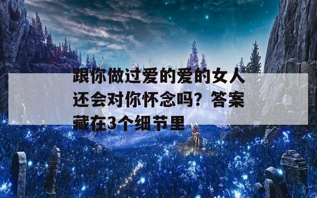 跟你做过爱的爱的女人还会对你怀念吗？答案藏在3个细节里