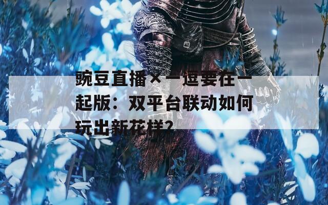 豌豆直播×一逗要在一起版：双平台联动如何玩出新花样？