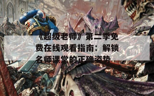 《超级老师》第二季免费在线观看指南：解锁名师课堂的正确姿势