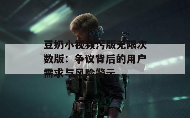 豆奶小视频污版无限次数版：争议背后的用户需求与风险警示