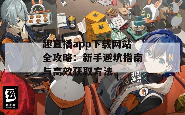 趣直播app下载网站全攻略：新手避坑指南与高效获取方法