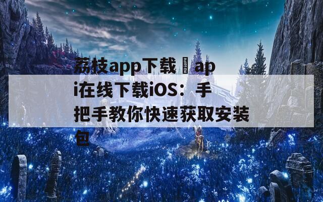 荔枝app下载汅api在线下载iOS：手把手教你快速获取安装包