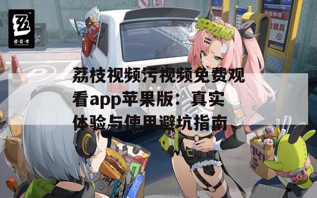 荔枝视频污视频免费观看app苹果版：真实体验与使用避坑指南