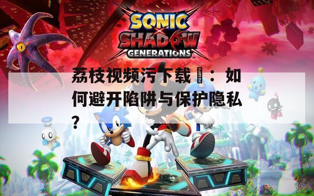 荔枝视频污下载汅：如何避开陷阱与保护隐私？