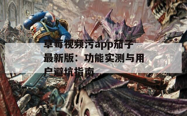 草莓视频污app茄子最新版：功能实测与用户避坑指南