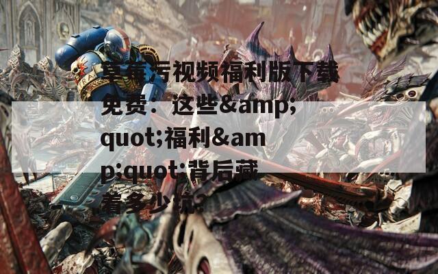 草莓污视频福利版下载免费：这些&quot;福利&quot;背后藏着多少坑？