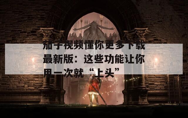 茄子视频懂你更多下载最新版：这些功能让你用一次就“上头”