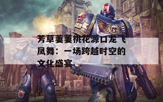 芳草萋萋桃花源口龙飞凤舞：一场跨越时空的文化盛宴