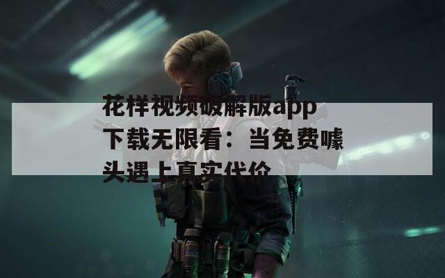 花样视频破解版app下载无限看：当免费噱头遇上真实代价