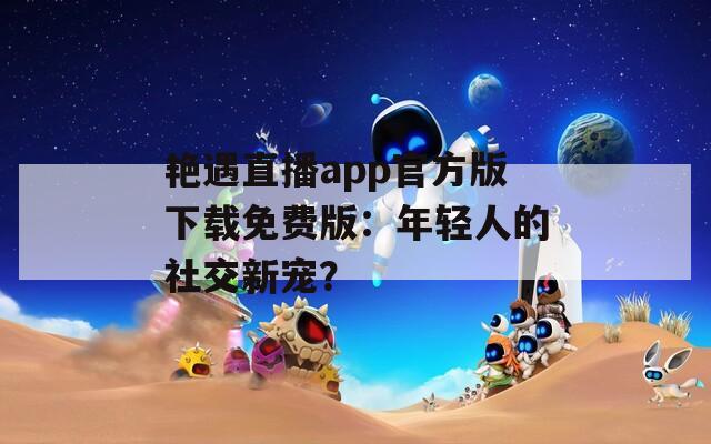 艳遇直播app官方版下载免费版：年轻人的社交新宠？
