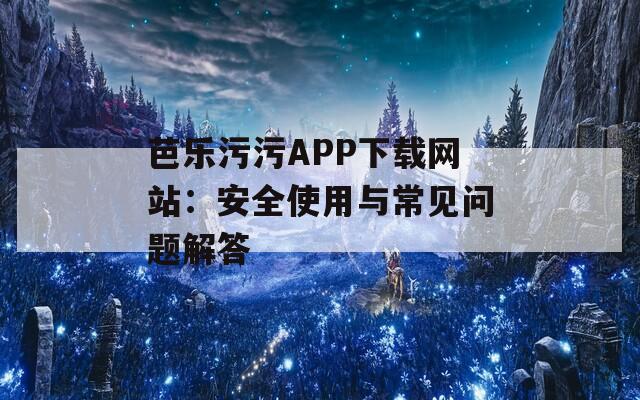 芭乐污污APP下载网站：安全使用与常见问题解答