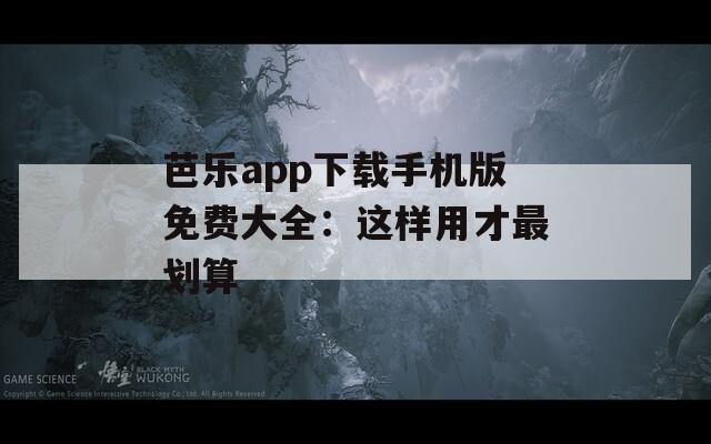 芭乐app下载手机版免费大全：这样用才最划算