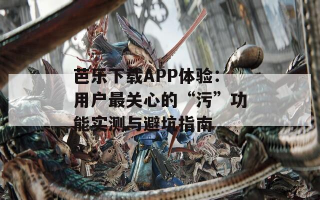 芭乐下载APP体验：用户最关心的“污”功能实测与避坑指南