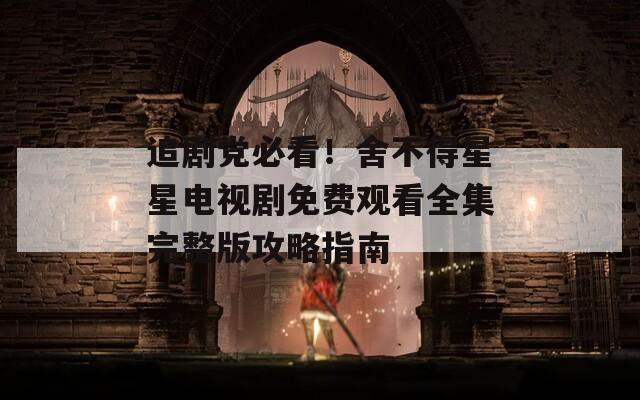 追剧党必看！舍不得星星电视剧免费观看全集完整版攻略指南