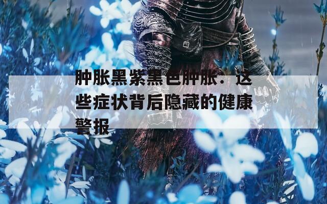 肿胀黑紫黑色肿胀：这些症状背后隐藏的健康警报