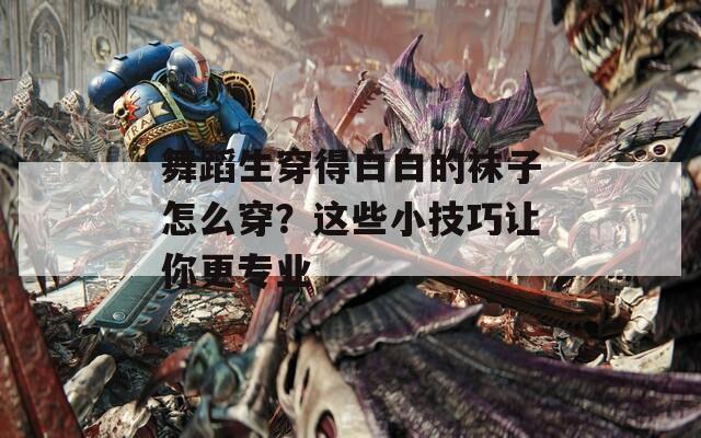 舞蹈生穿得白白的袜子怎么穿？这些小技巧让你更专业
