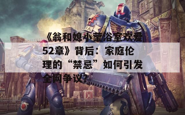 《翁和媳小莹浴室欢爱52章》背后：家庭伦理的“禁忌”如何引发全网争议？