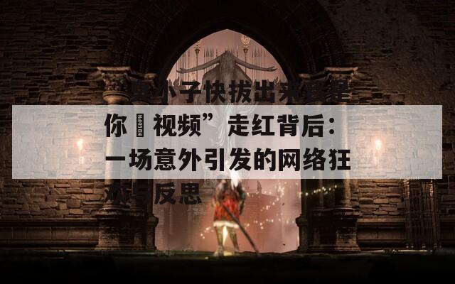 “臭小子快拔出来我是你嫲视频”走红背后：一场意外引发的网络狂欢与反思