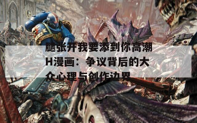 腿张开我要添到你高潮H漫画：争议背后的大众心理与创作边界