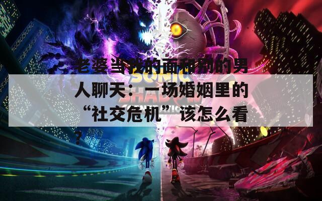 老婆当我的面和别的男人聊天：一场婚姻里的“社交危机”该怎么看？