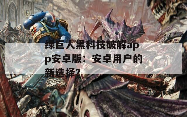 绿巨人黑科技破解app安卓版：安卓用户的新选择？