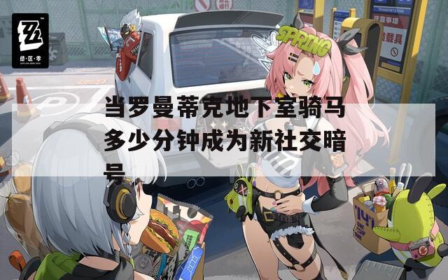当罗曼蒂克地下室骑马多少分钟成为新社交暗号