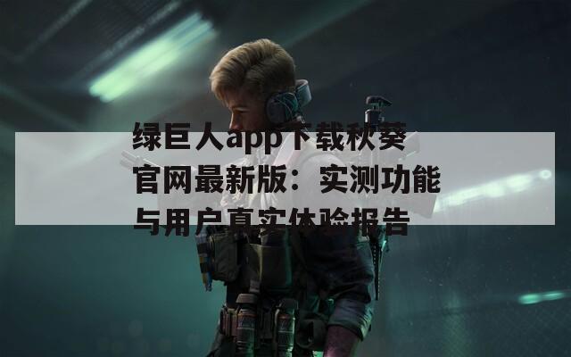 绿巨人app下载秋葵官网最新版：实测功能与用户真实体验报告