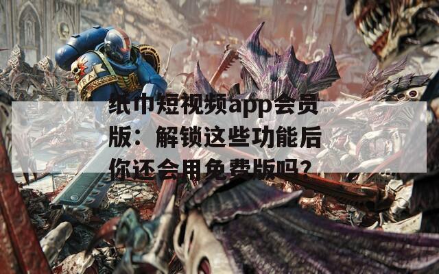 纸巾短视频app会员版：解锁这些功能后 你还会用免费版吗？