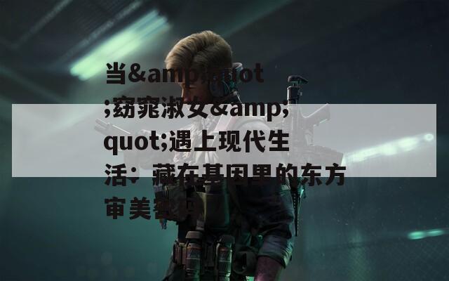 当&quot;窈窕淑女&quot;遇上现代生活：藏在基因里的东方审美密码