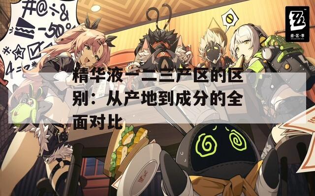 精华液一二三产区的区别：从产地到成分的全面对比