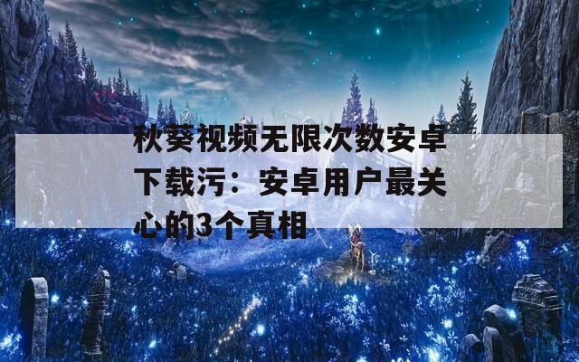 秋葵视频无限次数安卓下载污：安卓用户最关心的3个真相