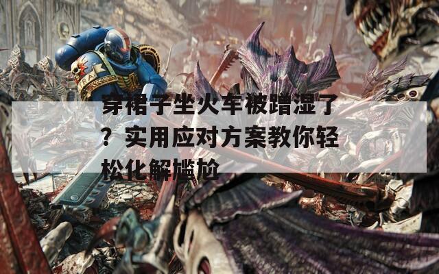 穿裙子坐火车被蹭湿了？实用应对方案教你轻松化解尴尬