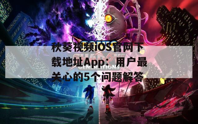 秋葵视频iOS官网下载地址App：用户最关心的5个问题解答